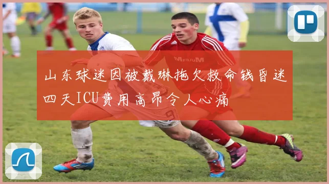 山东球迷因被戴琳拖欠救命钱昏迷四天ICU费用高昂令人心痛