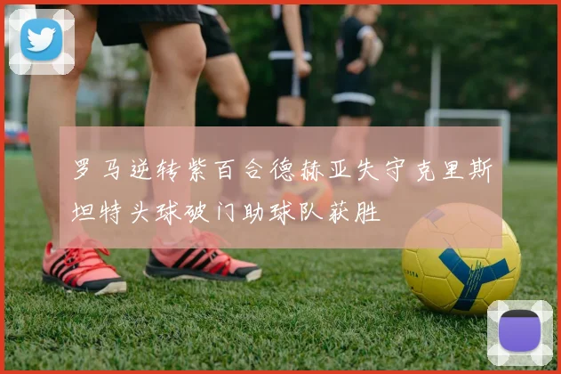 罗马逆转紫百合德赫亚失守克里斯坦特头球破门助球队获胜