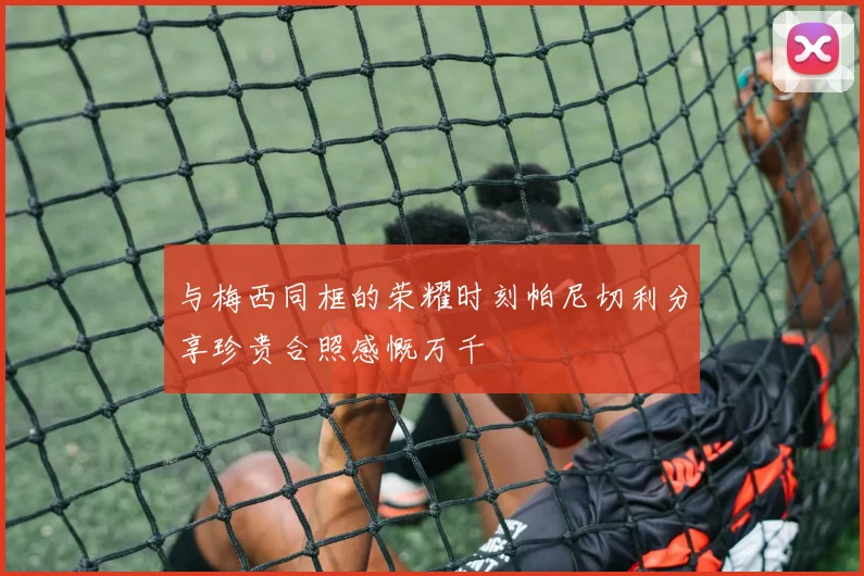 与梅西同框的荣耀时刻帕尼切利分享珍贵合照感慨万千