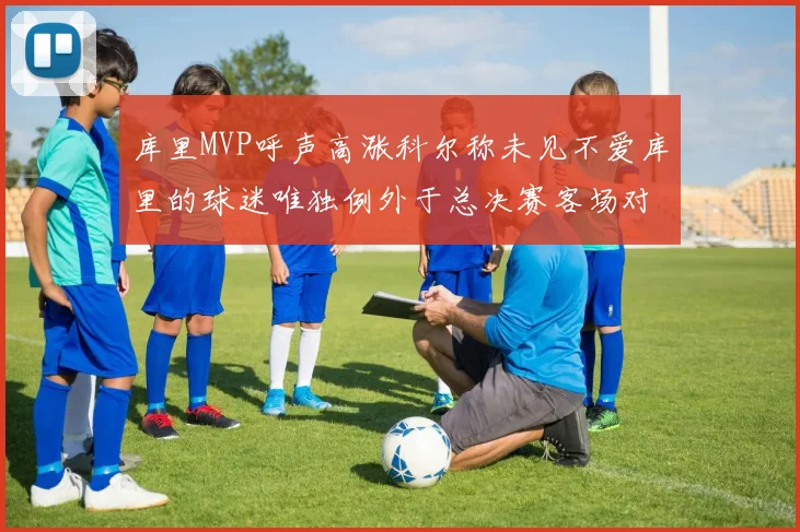 库里MVP呼声高涨科尔称未见不爱库里的球迷唯独例外于总决赛客场对阵骑士