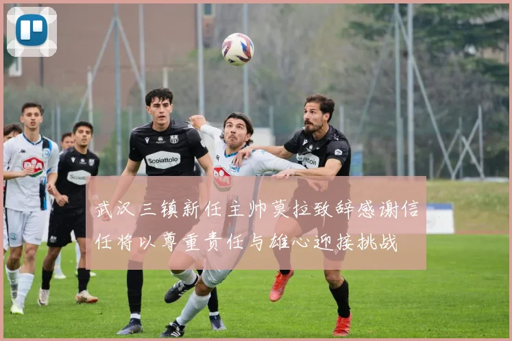 武汉三镇新任主帅莫拉致辞感谢信任将以尊重责任与雄心迎接挑战