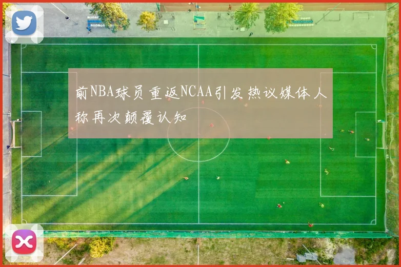 前NBA球员重返NCAA引发热议媒体人称再次颠覆认知