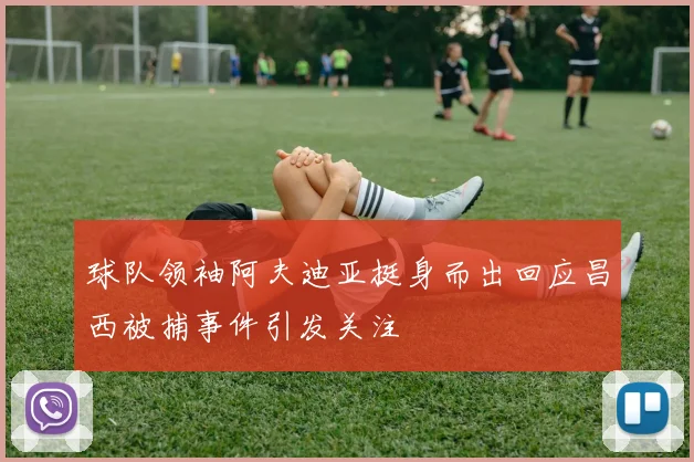 球队领袖阿夫迪亚挺身而出回应昌西被捕事件引发关注