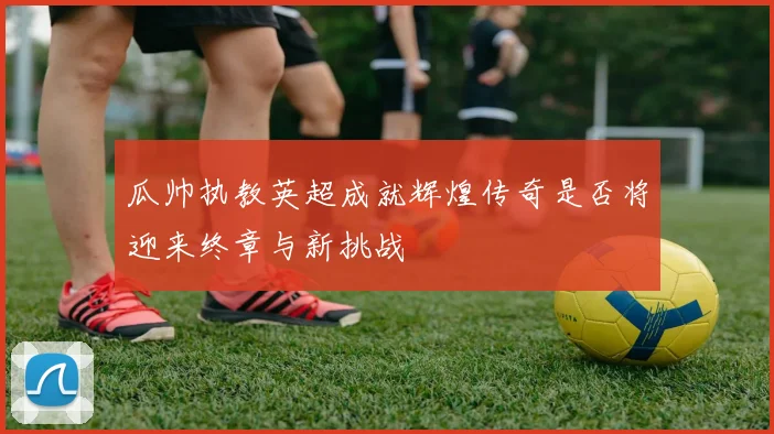 瓜帅执教英超成就辉煌传奇是否将迎来终章与新挑战