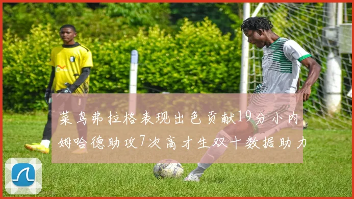 菜鸟弗拉格表现出色贡献19分小内姆哈德助攻7次高才生双十数据助力球队胜利