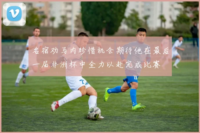 名宿劝马内珍惜机会期待他在最后一届非洲杯中全力以赴完成比赛