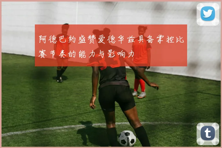 阿德巴约盛赞爱德华兹具备掌控比赛节奏的能力与影响力