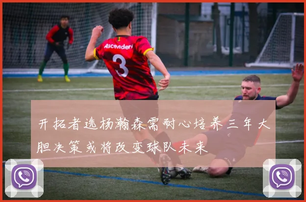 开拓者选杨瀚森需耐心培养三年大胆决策或将改变球队未来