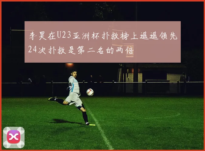 李昊在U23亚洲杯扑救榜上遥遥领先24次扑救是第二名的两倍