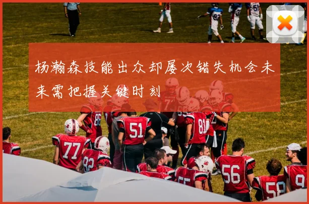 杨瀚森技能出众却屡次错失机会未来需把握关键时刻