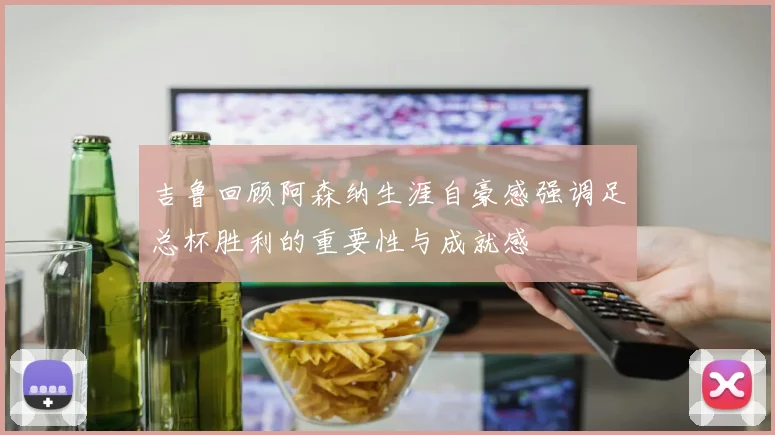 吉鲁回顾阿森纳生涯自豪感强调足总杯胜利的重要性与成就感