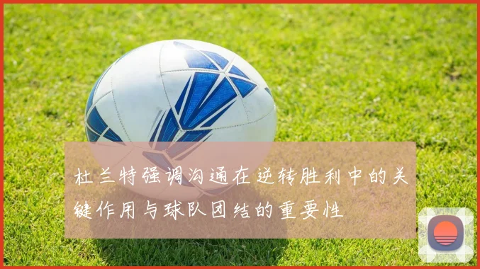 杜兰特强调沟通在逆转胜利中的关键作用与球队团结的重要性
