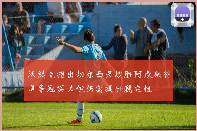 沃诺克指出切尔西若战胜阿森纳将具争冠实力但仍需提升稳定性